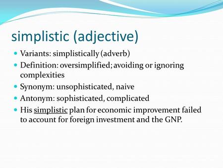 Simplistic (adjective) Variants: simplistically (adverb) Definition: oversimplified; avoiding or ignoring complexities Synonym: unsophisticated, naive.