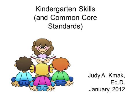 Kindergarten Skills (and Common Core Standards) Judy A. Kmak, Ed.D. January, 2012.