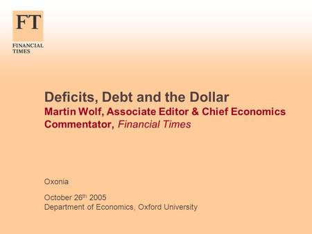 Deficits, Debt and the Dollar Martin Wolf, Associate Editor & Chief Economics Commentator, Financial Times Oxonia October 26 th 2005 Department of Economics,