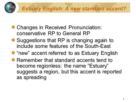 1 Estuary English: A new standard accent? Changes in Received Pronunciation: conservative RP to General RP Suggestions that RP is changing again to include.