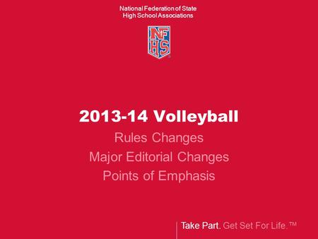 Take Part. Get Set For Life.™ National Federation of State High School Associations 2013-14 Volleyball Rules Changes Major Editorial Changes Points of.