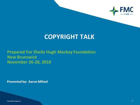 1 COPYRIGHT TALK Prepared For Sheila Hugh Mackay Foundation New Brunswick November 26-28, 2010 Presented by: Aaron Milrad.