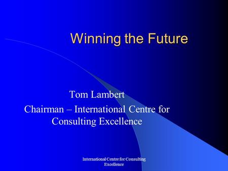 International Centre for Consulting Excellence Winning the Future Tom Lambert Chairman – International Centre for Consulting Excellence.