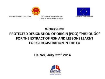 WORKSHOP PROTECTED DESIGNATION OF ORIGIN (PDO) “PHÚ QUỐC” FOR THE EXTRACT OF FISH AND LESSONS LEARNT FOR GI REGISTRATION IN THE EU Ha Noi, July 22 nd 2014.