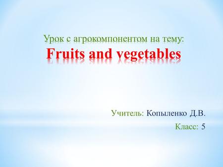 Учитель: Копыленко Д.В. Класс: 5. Цели и задачи: - Обучить учащихся правильно использовать названия фруктов и овощей в обыденной жизни, составить предложения.