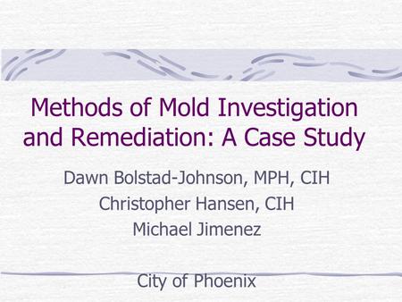 Methods of Mold Investigation and Remediation: A Case Study Dawn Bolstad-Johnson, MPH, CIH Christopher Hansen, CIH Michael Jimenez City of Phoenix.