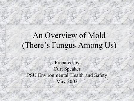 An Overview of Mold (There’s Fungus Among Us) Prepared by Curt Speaker PSU Environmental Health and Safety May 2003.