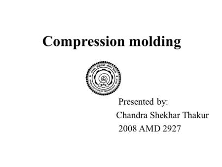 Compression molding Presented by: Chandra Shekhar Thakur 2008 AMD 2927.