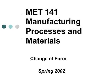 MET 141 Manufacturing Processes and Materials Change of Form Spring 2002.