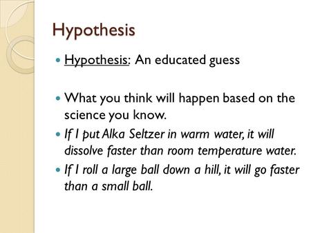 Hypothesis Hypothesis: An educated guess What you think will happen based on the science you know. If I put Alka Seltzer in warm water, it will dissolve.