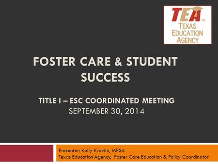 FOSTER CARE & STUDENT SUCCESS TITLE I – ESC COORDINATED MEETING SEPTEMBER 30, 2014 Presenter: Kelly Kravitz, MPSA Texas Education Agency, Foster Care Education.