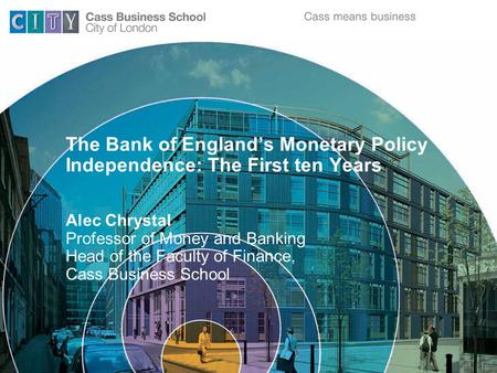 The Bank of England’s Monetary Policy Independence: The First ten Years Alec Chrystal Professor of Money and Banking Head of the Faculty of Finance, Cass.