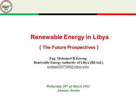 Renewable Energy in Libya ( The Future Prospectives ) Wednesday 28 th of March 2012 Amman, Jordan Eng. Mohamed R.Zaroug Renewable Energy Authority of Libya.