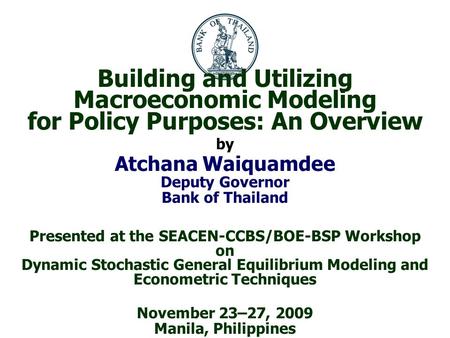 Building and Utilizing Macroeconomic Modeling for Policy Purposes: An Overview by Atchana Waiquamdee Deputy Governor Bank of Thailand Presented at the.