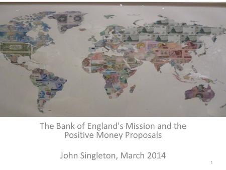 The Bank of England's Mission and the Positive Money Proposals John Singleton, March 2014 1.