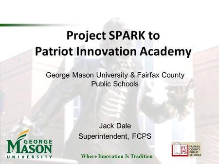 Where Innovation Is Tradition Project SPARK to Patriot Innovation Academy George Mason University & Fairfax County Public Schools Jack Dale Superintendent,