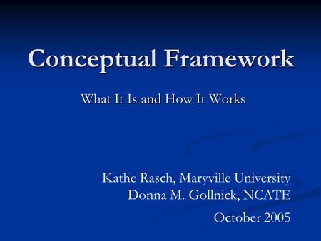 Conceptual Framework What It Is and How It Works Kathe Rasch, Maryville University Donna M. Gollnick, NCATE October 2005.