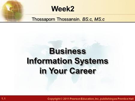 1.1 Copyright © 2011 Pearson Education, Inc. publishing as Prentice Hall Week2 Business Information Systems in Your Career Thossaporn Thossansin. BS.c,