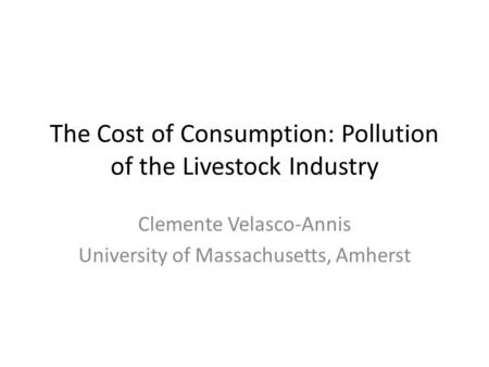 The Cost of Consumption: Pollution of the Livestock Industry Clemente Velasco-Annis University of Massachusetts, Amherst.