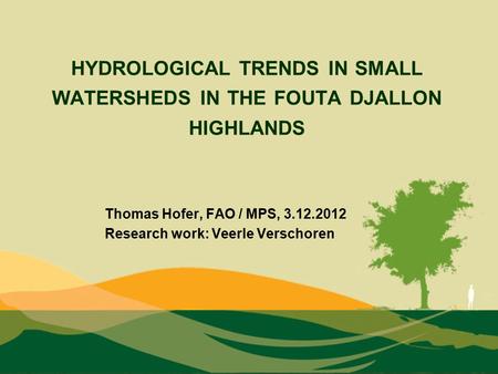 HYDROLOGICAL TRENDS IN SMALL WATERSHEDS IN THE FOUTA DJALLON HIGHLANDS Thomas Hofer, FAO / MPS, 3.12.2012 Research work: Veerle Verschoren.
