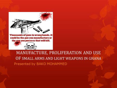 MANUFACTURE, PROLIFERATION AND USE OF SMALL ARMS AND LIGHT WEAPONS IN GHANA Presented by BAKO MOHAMMED.