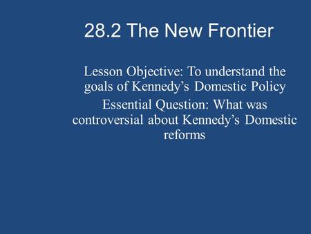 28.2 The New Frontier Lesson Objective: To understand the goals of Kennedy’s Domestic Policy Essential Question: What was controversial about Kennedy’s.
