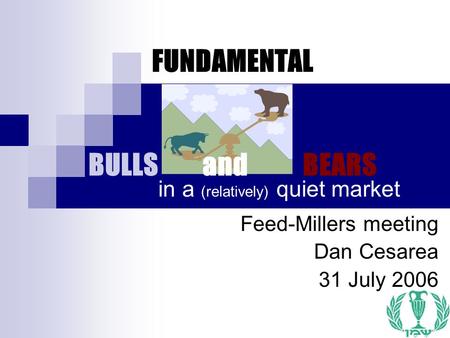 1 FUNDAMENTAL BULLS and BEARS Feed-Millers meeting Dan Cesarea 31 July 2006 in a (relatively) quiet market.