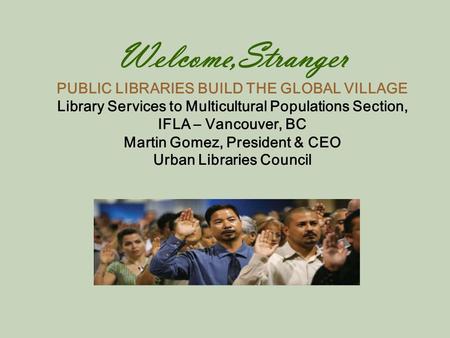 Welcome,Stranger PUBLIC LIBRARIES BUILD THE GLOBAL VILLAGE Library Services to Multicultural Populations Section, IFLA – Vancouver, BC Martin Gomez, President.