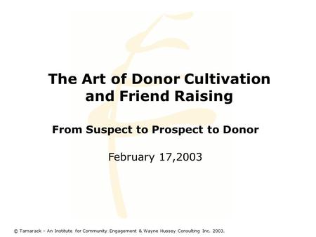 The Art of Donor Cultivation and Friend Raising From Suspect to Prospect to Donor February 17,2003 © Tamarack – An Institute for Community Engagement &