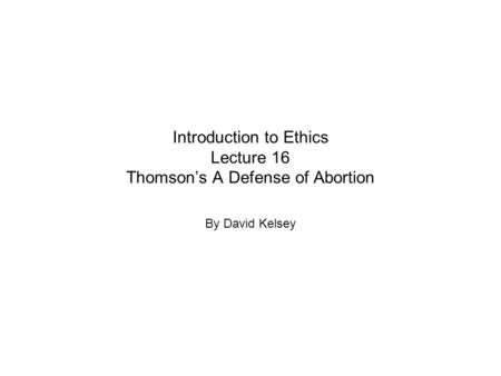 Introduction to Ethics Lecture 16 Thomson’s A Defense of Abortion By David Kelsey.
