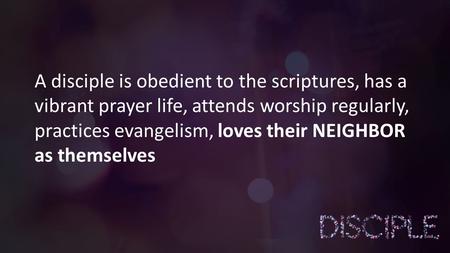 A disciple is obedient to the scriptures, has a vibrant prayer life, attends worship regularly, practices evangelism, loves their NEIGHBOR as themselves.