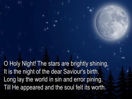 O Holy Night! The stars are brightly shining, It is the night of the dear Saviour's birth. Long lay the world in sin and error pining. Till He appeared.