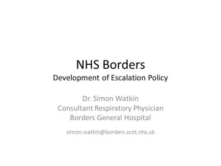 NHS Borders Development of Escalation Policy Dr. Simon Watkin Consultant Respiratory Physician Borders General Hospital