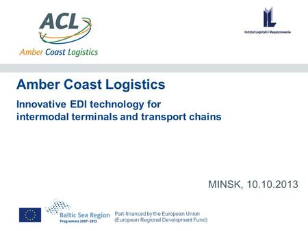 Part-financed by the European Union (European Regional Development Fund) Amber Coast Logistics MINSK, 10.10.2013 Innovative EDI technology for intermodal.