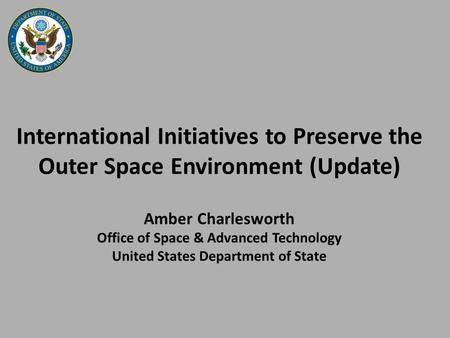 International Initiatives to Preserve the Outer Space Environment (Update) Amber Charlesworth Office of Space & Advanced Technology United States Department.