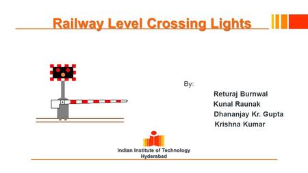 Indian Institute of Technology Hyderabad Railway Level Crossing Lights By: Returaj Burnwal Kunal Raunak Dhananjay Kr. Gupta Krishna Kumar.