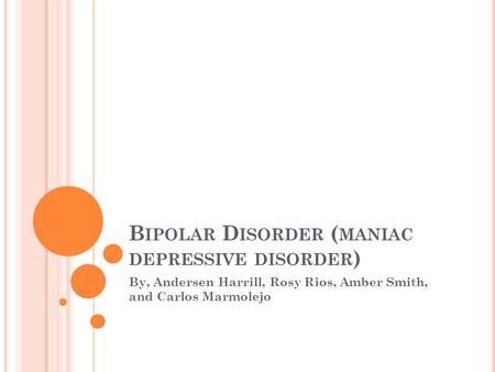 B IPOLAR D ISORDER ( MANIAC DEPRESSIVE DISORDER ) By, Andersen Harrill, Rosy Rios, Amber Smith, and Carlos Marmolejo.
