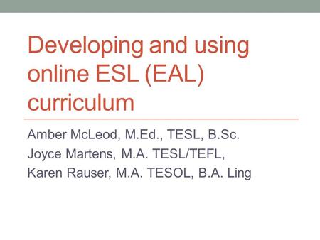 Developing and using online ESL (EAL) curriculum Amber McLeod, M.Ed., TESL, B.Sc. Joyce Martens, M.A. TESL/TEFL, Karen Rauser, M.A. TESOL, B.A. Ling.