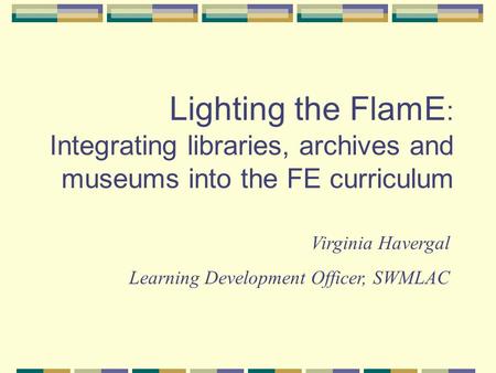 Lighting the FlamE : Integrating libraries, archives and museums into the FE curriculum Virginia Havergal Learning Development Officer, SWMLAC.