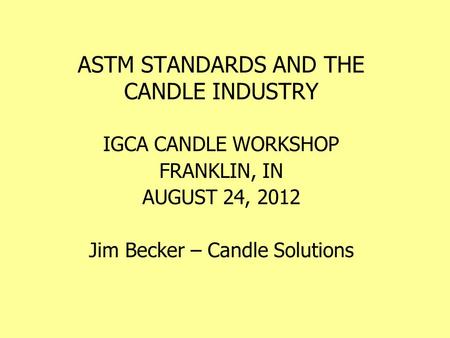 ASTM STANDARDS AND THE CANDLE INDUSTRY IGCA CANDLE WORKSHOP FRANKLIN, IN AUGUST 24, 2012 Jim Becker – Candle Solutions.