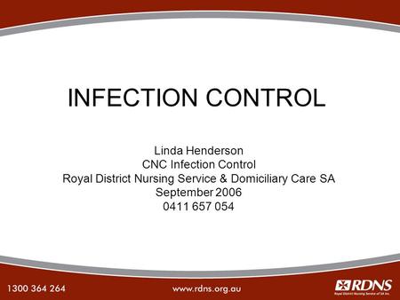 INFECTION CONTROL Linda Henderson CNC Infection Control Royal District Nursing Service & Domiciliary Care SA September 2006 0411 657 054.