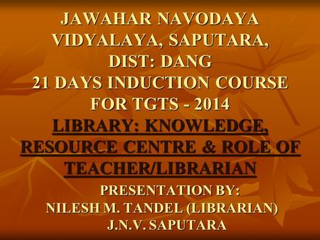 JAWAHAR NAVODAYA VIDYALAYA, SAPUTARA, DIST: DANG 21 DAYS INDUCTION COURSE FOR TGTS - 2014 LIBRARY: KNOWLEDGE, RESOURCE CENTRE & ROLE OF TEACHER/LIBRARIAN.