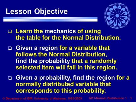 M11-Normal Distribution 1 1  Department of ISM, University of Alabama, 1995-2003 Lesson Objective  Learn the mechanics of using the table for the Normal.