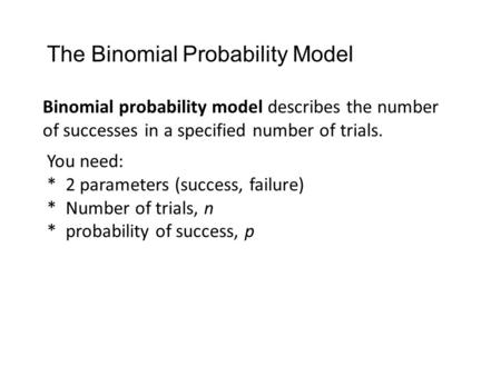 Binomial probability model describes the number of successes in a specified number of trials. You need: * 2 parameters (success, failure) * Number of trials,
