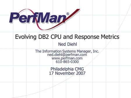 Evolving DB2 CPU and Response Metrics Ned Diehl The Information Systems Manager, Inc. ned.diehl@perfman.com www.perfman.com 610-865-0300 Philadelphia.