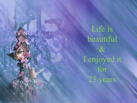 Life is beautiful & I enjoyed it for 25 years. God has gifted me a nice family and good friends.