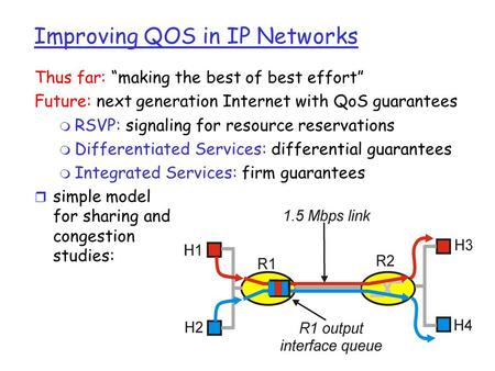 Improving QOS in IP Networks Thus far: “making the best of best effort” Future: next generation Internet with QoS guarantees m RSVP: signaling for resource.