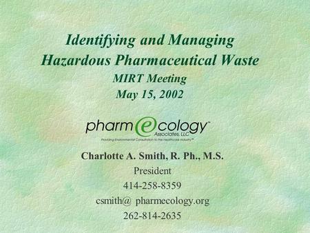 Identifying and Managing Hazardous Pharmaceutical Waste MIRT Meeting May 15, 2002 Charlotte A. Smith, R. Ph., M.S. President 414-258-8359 pharmecology.org.