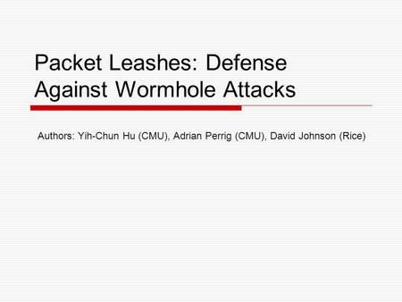 Packet Leashes: Defense Against Wormhole Attacks Authors: Yih-Chun Hu (CMU), Adrian Perrig (CMU), David Johnson (Rice)