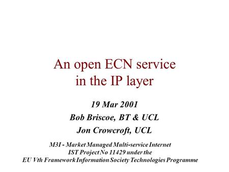 An open ECN service in the IP layer 19 Mar 2001 Bob Briscoe, BT & UCL Jon Crowcroft, UCL M3I - Market Managed Multi-service Internet IST Project No 11429.